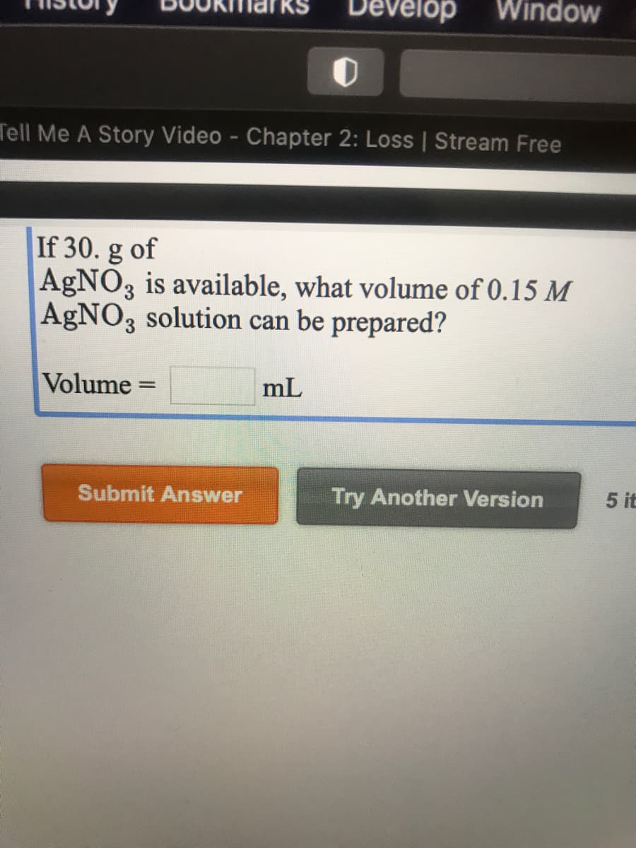 Develop
Window
Tell Me A Story Video - Chapter 2: Loss | Stream Free
If 30. g of
AgNO3 is available, what volume of 0.15 M
AgNO3 solution can be prepared?
Volume =
mL
%3D
Submit Answer
Try Another Version
5 it
