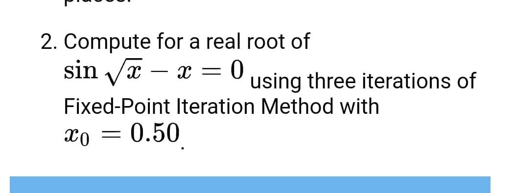 2. Compute for a real root of
sin √√√x - x = 0 using three iterations of
Fixed-Point Iteration Method with
xo = 0.50