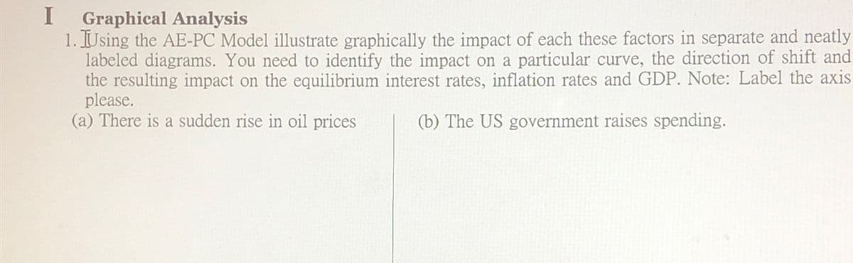 I
Graphical Analysis
1. Using the AE-PC Model illustrate graphically the impact of each these factors in separate and neatly
labeled diagrams. You need to identify the impact on a particular curve, the direction of shift and
the resulting impact on the equilibrium interest rates, inflation rates and GDP. Note: Label the axis
please.
(a) There is a sudden rise in oil prices
(b) The US government raises spending.