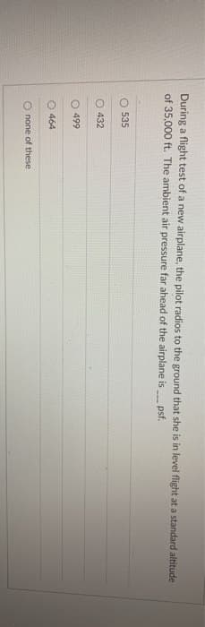 During a flight test of a new airplane, the pilot radios to the ground that she is in level flight at a standard altitude
of 35,000 ft. The ambient air pressure far ahead of the airplane is
psf.
O 535
432
499
O 464
Onone of these