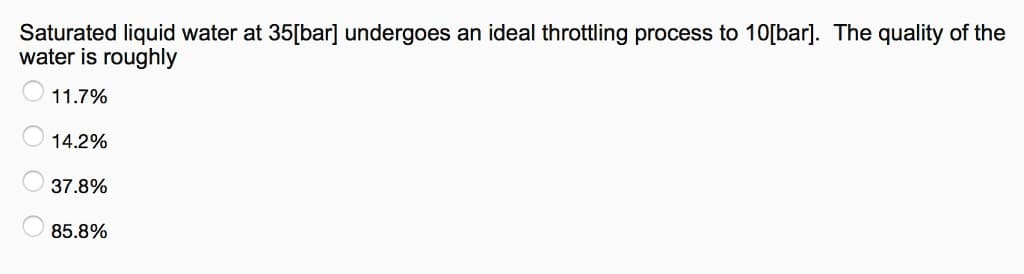 Saturated liquid water at 35[bar] undergoes an ideal throttling process to 10[bar]. The quality of the
water is roughly
11.7%
14.2%
37.8%
85.8%