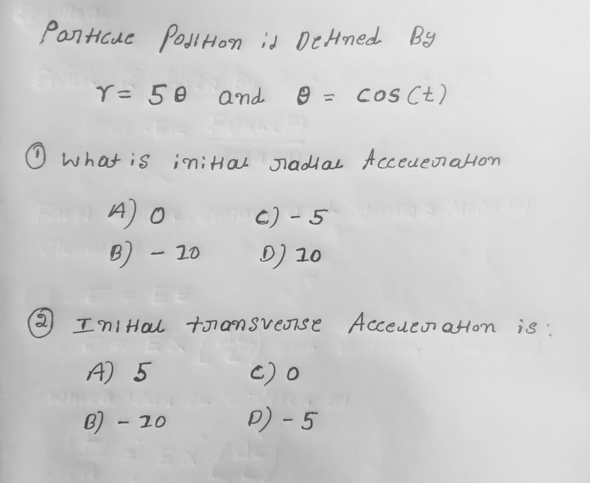 Particue Position is Detined By
cos (t)
2
Y = 50 and
and =
What is initial radial Acceleration
A) O
B) - 10
Siro c) - 5
D) 10
Ini Hal transverse Accederation is:
A) 5
c) O
B) - 20
D) - 5