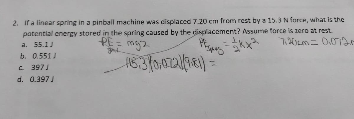 2. If a linear spring in a pinball machine was displaced 7.20 cm from rest by a 15.3 N force, what is the
potential energy stored in the spring caused by the displacement? Assume force is zero at rest.
OF Spring
720cm= 0.072
PE=
mg2
a. 55.1 J
grax
b. 0.551J
115.3) (0,072)(9181)=
C. 397 J
d. 0.397 J