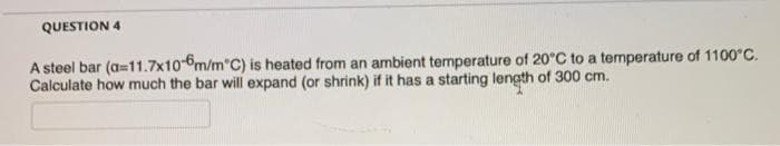 QUESTION 4
A steel bar (a=11.7x10-6m/mºC) is heated from an ambient temperature of 20°C to a temperature of 1100°C.
Calculate how much the bar will expand (or shrink) if it has a starting length of 300 cm.