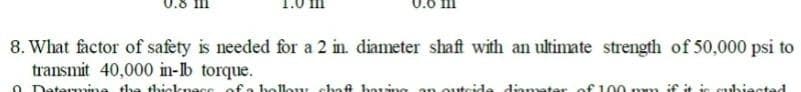 8. What factor of safety is needed for a 2 in. diameter shaft with an ultimate strength of 50,000 psi to
transmit 40,000 in-lb torque.
ubiactad
0 Determine the thicknece
hollow chaft having an outside diamater of 100 mm if it