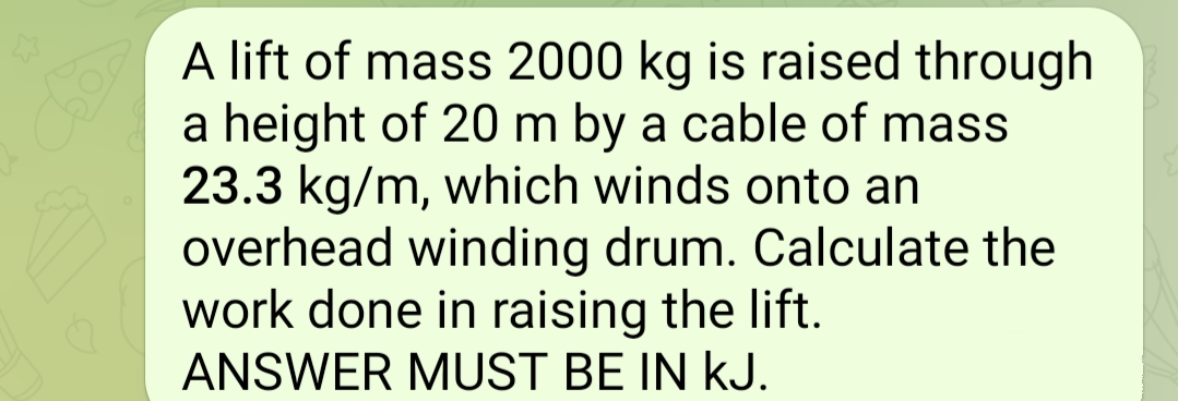 A lift of mass 2000 kg is raised through
a height of 20 m by a cable of mass
23.3 kg/m, which winds onto an
overhead winding drum. Calculate the
work done in raising the lift.
ANSWER MUST BE IN KJ.