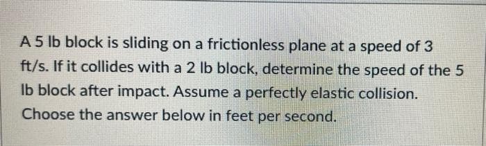 A 5 lb block is sliding on a frictionless plane at a speed of 3
ft/s. If it collides with a 2 lb block, determine the speed of the 5
lb block after impact. Assume a perfectly elastic collision.
Choose the answer below in feet per second.