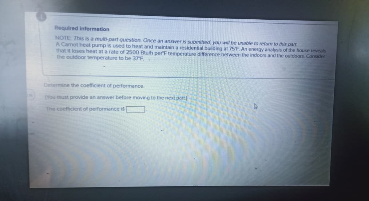 Required information
NOTE: This is a multi-part question. Once an answer is submitted, you will be unable to return to this part
A Carnot heat pump is used to heat and maintain a residential building at 75°F. An energy analysis of the house reveals
that it loses heat at a rate of 2500 Btu/h per F temperature difference between the indoors and the outdoors. Consider
the outdoor temperature to be 37°F.
Determine the coefficient of performance.
(You must provide an answer before moving to the next part)
The coefficient of performance is [