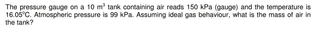 The pressure gauge on a 10 m³ tank containing air reads 150 kPa (gauge) and the temperature is
16.05°C. Atmospheric pressure is 99 kPa. Assuming ideal gas behaviour, what is the mass of air in
the tank?