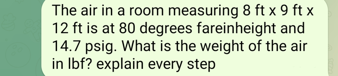 The air in a room measuring 8 ft x 9 ft x
12 ft is at 80 degrees fareinheight and
14.7 psig. What is the weight of the air
in lbf? explain every step