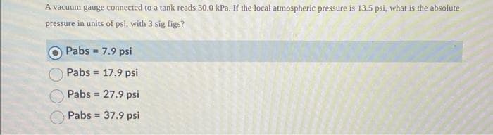 A vacuum gauge connected to a tank reads 30.0 kPa. If the local atmospheric pressure is 13.5 psi, what is the absolute
pressure in units of psi, with 3 sig figs?
Pabs = 7.9 psi
Pabs = 17.9 psi
Pabs = 27.9 psi
Pabs = 37.9 psi