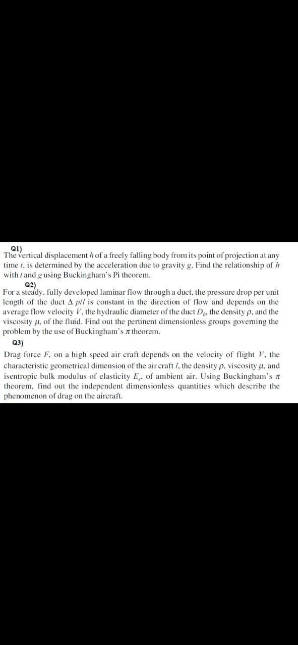 Q1)
The vertical displacement h of a freely falling body from its point of projection at any
time t, is determined by the acceleration due to gravity g. Find the relationship of h
with / and gusing Buckingham's Pi theorem.
Q2)
For a steady, fully developed laminar flow through a duct, the pressure drop per unit
length of the duct A pll is constant in the direction of flow and depends on the
average flow velocity V, the hydraulic diameter of the duct D, the density p, and the
viscosity u, of the fluid. Find out the pertinent dimensionless groups goveming the
problem by the use of Buckingham's a theorem.
Q3)
Drag force F, on a high speed air craft depends on the velocity of flight V, the
characteristic geometrical dimension of the air craft 1, the density p, viscosity u, and
isentropic bulk modulus of elasticity E,, of ambient air. Using Buckingham's n
theorem, find out the independent dimensionless quantities which describe the
phenomenon of drag on the aircraft.
