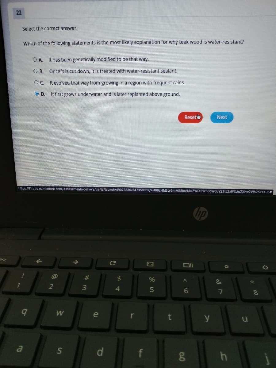22
Select the correct answer.
Which of the following statements is the most likely explanation for why teak wood is water-resistant?
O A.
It has been genetically modified to be that way.
OB.
Once it is cut down, it is treated with water-resistant sealant.
OC.
It evolved that way from growing in a region with frequent rains.
O D.
It first grows underwater and is later replanted above ground.
Reset
Next
https://11.app.edmentum.com/assessments-delivery/ua/la/launch/49073336/847358002/aHROcHM6Ly9mMS5hcHAuZWRIZW50dwOuY29tL2xIYXJuZXIvc2Vjb25kYXJ5#
hp
esc
Ce
@
23
24
%
&
3
4
6.
8.
e
r
y
a
d.
