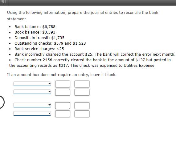 Using the following information, prepare the journal entries to reconcile the bank
statement.
• Bank balance: $6,788
• Book balance: $8,393
• Deposits in transit: $1,735
Outstanding checks: $579 and $1,523
• Bank service charges: $25
• Bank incorrectly charged the account $25. The bank will correct the error next month.
• Check number 2456 correctly cleared the bank in the amount of $137 but posted in
the accounting records as $317. This check was expensed to Utilities Expense.
If an amount box does not require an entry, leave it blank.
