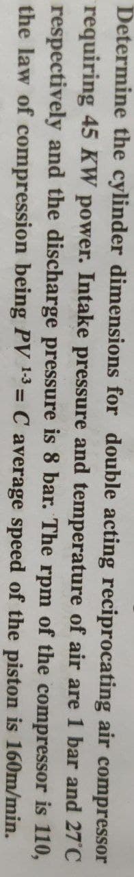 Determine the cylinder dimensions for double acting reciprocating air compressor
requiring 45 KW power. Intake pressure and temperature of air are 1 bar and 27 C
respectively and the discharge pressure is 8 bar. The rpm of the compressor is 110,
the law of compression being PV 13 = C average speed of the piston is 160m/min.
%3D
