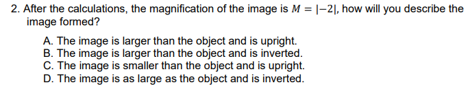 2. After the calculations, the magnification of the image is M = |–2|, how will you describe the
image formed?
A. The image is larger than the object and is upright.
B. The image is larger than the object and is inverted.
C. The image is smaller than the object and is upright.
D. The image is as large as the object and is inverted.
