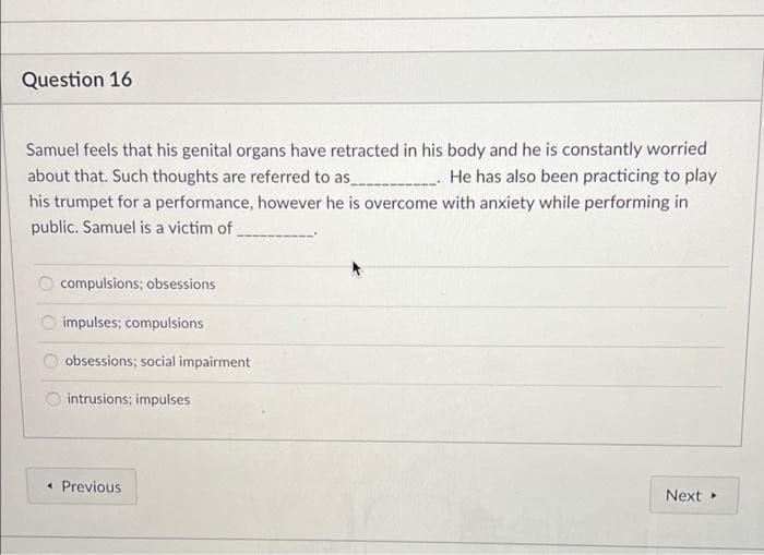 Question 16
Samuel feels that his genital organs have retracted in his body and he is constantly worried
about that. Such thoughts are referred to as________________. He has also been practicing to play
his trumpet for a performance, however he is overcome with anxiety while performing in
public. Samuel is a victim of
compulsions; obsessions
impulses; compulsions
obsessions; social impairment
intrusions; impulses
Next ▸
« Previous