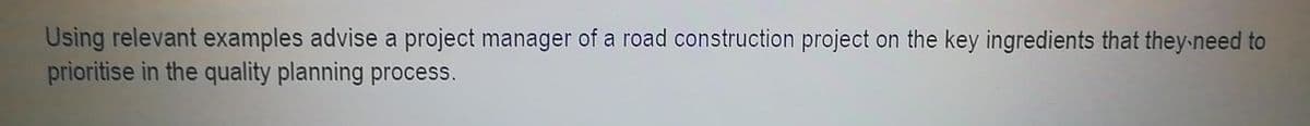 Using relevant examples advise a project manager of a road construction project on the key ingredients that they need to
prioritise in the quality planning process.