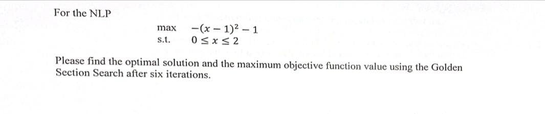 For the NLP
max -(x-1)²-1
0≤x≤2
s.t.
Please find the optimal solution and the maximum objective function value using the Golden
Section Search after six iterations.