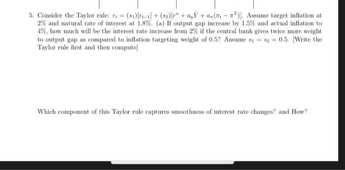 5. Consider the Taylor rule: r = (81)[ri-1]+($₂)[r" + a₂Y+ a(-)]. Assume target inflation at
2% and natural rate of interest at 1.8%. (a) If output gap increase by 1.5% and actual inflation to
4%, how much will be the interest rate increase from 2% if the central bank gives twice more weight
to output gap as compared to inflation targeting weight of 0.5? Assume sy = $20.5. [Write the
Taylor rule first and then compute]
Which component of this Taylor rule captures smoothness of interest rate changes? and How?