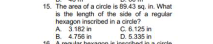 15. The area of a circle is 89.43 sq. in. What
is the length of the side of a regular
hexagon inscribed in a circle?
A. 3.182 in
B. 4.756 in
16 A regular beyagon is inecribed in a circle
C. 6.125 in
D. 5.335 in
