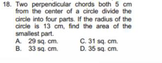 18. Two perpendicular chords both 5 cm
from the center of a circle divide the
circle into four parts. If the radius of the
circle is 13 cm, find the area of the
smallest part.
A. 29 sq. cm.
B. 33 sq. cm.
C. 31 sq. cm.
D. 35 sq. cm.
