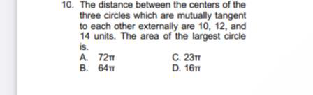 10. The distance between the centers of the
three circles which are mutually tangent
to each other externally are 10, 12, and
14 units. The area of the largest circle
is.
A. 72m
B. 64
C. 23
D. 16T
