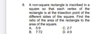 8. A non-square rectangle is inscribed in a
square so that each vertex of the
rectangle is at the trisection point of the
different sides of the square. Find the
ratio of the area of the rectangle to the
area of the square.
A. 5:9
B. 7:72
C. 2:7
D. 4:9
