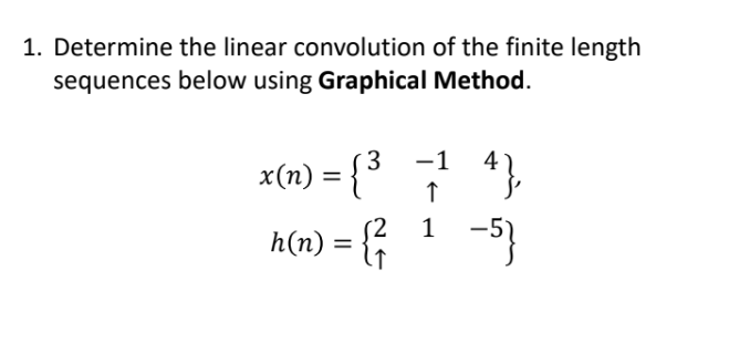 1. Determine the linear convolution of the finite length
sequences below using Graphical
Method.
x(n) = { ³
-1
↑
4},
(2
1
h(n) = {² ¹ −5}