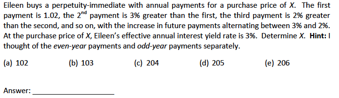 Eileen buys a perpetuity-immediate with annual payments for a purchase price of X. The first
payment is 1.02, the 2nd payment is 3% greater than the first, the third payment is 2% greater
than the second, and so on, with the increase in future payments alternating between 3% and 2%.
At the purchase price of X, Eileen's effective annual interest yield rate is 3%. Determine X. Hint: I
thought of the even-year payments and odd-year payments separately.
(a) 102
(b) 103
(c) 204
(d) 205
Answer:
(e) 206