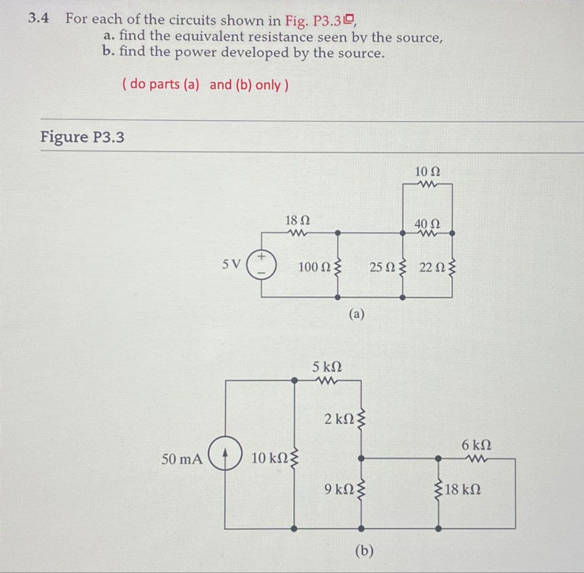 3.4 For each of the circuits shown in Fig. P3.3,
a. find the equivalent resistance seen by the source,
b. find the power developed by the source.
( do parts (a) and (b) only)
Figure P3.3
50 mA
5V
18 Ω
www
10 ΚΩΣ
100 ΩΣ
5 ΚΩ
ww
(a)
2 kΩΣ
9 ΚΩΣ
10 Ω
40 Ω
W
25 Ωξ 22 Ωξ
(b)
6 ΚΩ
www
{18 ΚΩ