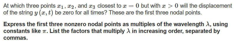 At which three points x1, x2, and x3 closest to x = 0 but with x > 0 will the displacement
of the string y (x,t) be zero for all times? These are the first three nodal points.
Express the first three nonzero nodal points as multiples of the wavelength A, using
constants like T. List the factors that multiply A in increasing order, separated by
commas.
