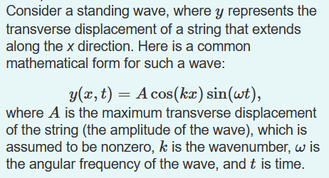 Consider a standing wave, where y represents the
transverse displacement of a string that extends
along the x direction. Here is a common
mathematical form for such a wave:
y(x, t) = A cos(ka) sin(wt),
where A is the maximum transverse displacement
of the string (the amplitude of the wave), which is
assumed to be nonzero, k is the wavenumber, w is
the angular frequency of the wave, and t is time.
