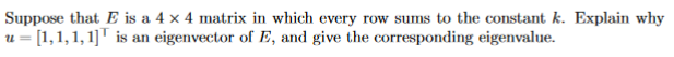 Suppose that E is a 4 x 4 matrix in which every row sums to the constant k. Explain why
u = [1,1,1,1]" is an eigenvector of E, and give the corresponding eigenvalue.
