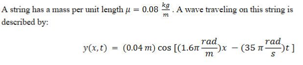 A string has a mass per unit length u = 0.08 . A wave traveling on this string is
described by:
m
rad
rad.
y(x, t) = (0.04 m) cos [(1.6-
-)х — (35 п —t]
m
%3D
