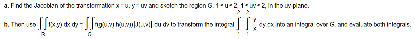 a. Find the Jacobian of the transformation x = u, y = uv and sketch the region G: 1<u<2, 1<uv<2, in the uv-plane.
2
2
f(x,y) dx dy =
| f(g(u,v),h(u,v))|J(u,v)| du dv to transform the integral
b. Then use
dy dx into an integral over G, and evaluate both integrals.
1
G
>| >
