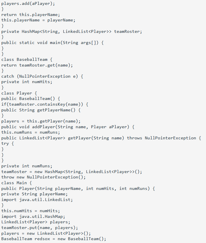 players.add(aPlayer);
}
return this.playerName;
this.playerName = playerName;
}
private HashMap<String, LinkedList<Player>> teamRoster;
}
public static void main(String args[]) {
}
}
class BaseballTeam {
return teamRoster.get (name);
}
catch (NullPointerException e) {
private int numHits;
}
class Player {
public BaseballTeam() {
if(teamRoster.containskey(name)) {
public String getPlayerName () {
}
players = this.getPlayer(name);
public void addPlayer(String name, Player aPlayer) {
this.numRuns = numRuns;
public Linkedlist<Player> getPlayer(String name) throws NullPointerException {
try {
}
}
}
private int numRuns;
teamRoster = new HashMap<String, LinkedList<Player>>();
throw new NullPointerException();
class Main {
public Player(String playerName, int numHits, int numRuns) {
private String playerName;
import java.util.LinkedList;
}
this.numHits = numHits;
import java.util.HashMap;
LinkedList<Player> players;
teamRoster.put(name, players);
players = new LinkedList<Player>();
BaseballTeam redsox = new BaseballTeam();
