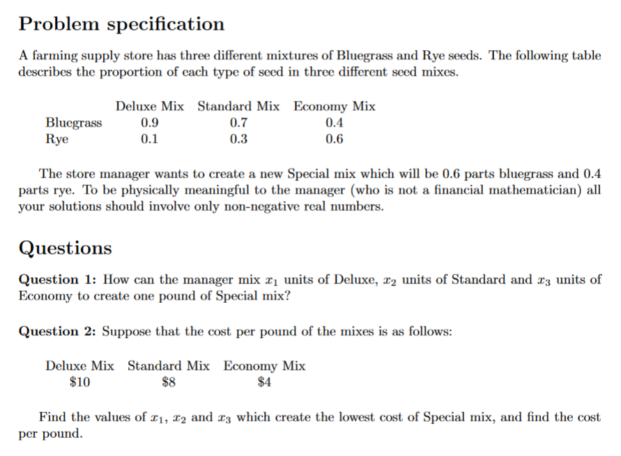 Problem specification
A farming supply store has three different mixtures of Bluegrass and Rye seeds. The following table
describes the proportion of each type of seed in three different seed mixes.
Deluxe Mix Standard Mix Economy Mix
Bluegrass
Rye
0.9
0.7
0.4
0.1
0.3
0.6
The store manager wants to create a new Special mix which will be 0.6 parts bluegrass and 0.4
parts rye. To be physically meaningful to the manager (who is not a financial mathematician) all
your solutions should involve only non-negative real numbers.
Questions
Question 1: How can the manager mix ri units of Deluxe, x2 units of Standard and æ3 units of
Economy to create one pound of Special mix?
Question 2: Suppose that the cost per pound of the mixes is as follows:
Deluxe Mix Standard Mix Economy Mix
$8
$10
$4
Find the values of ¤1, 12 and 13 which create the lowest cost of Special mix, and find the cost
per pound.
