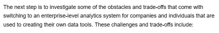 The next step is to investigate some of the obstacles and trade-offs that come with
switching to an enterprise-level analytics system for companies and individuals that are
used to creating their own data tools. These challenges and trade-offs include: