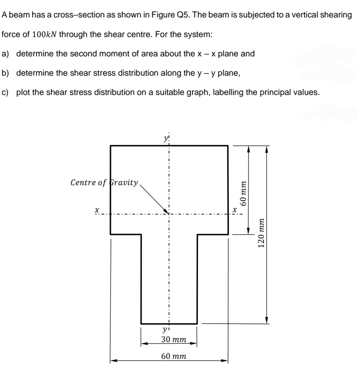 A beam has a cross-section as shown in Figure Q5. The beam is subjected to a vertical shearing
force of 100KN through the shear centre. For the system:
a) determine the second moment of area about the x - x plane and
b) determine the shear stress distribution along the y – y plane,
c) plot the shear stress distribution on a suitable graph, labelling the principal values.
y!
Centre of Gravity.
y'
30 тm
60 тm
шш 09
120 тт
