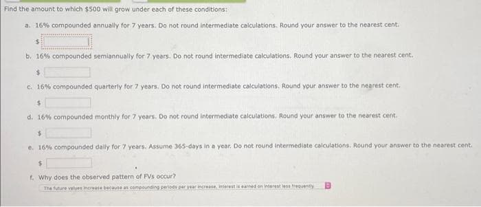 Find the amount to which $500 will grow under each of these conditions:
a. 16% compounded annually for 7 years. Do not round intermediate calculations. Round your answer to the nearest cent.
b. 16% compounded semiannually for 7 years. Do not round intermediate calculations, Round your answer to the nearest cent.
$
c. 16% compounded quarterly for 7 years. Do not round intermediate calculations. Round your answer to the nearest cent.
$
d. 16% compounded monthly for 7 years. Do not round intermediate calculations. Round your answer to the nearest cent.
$
e. 16% compounded daily for 7 years. Assume 365-days in a year. Do not round intermediate calculations. Round your answer to the nearest cent.
$
f. Why does the observed pattern of FVs occur?
The future values increase because as compounding periods par year increase, interest is earned on interest less frequently