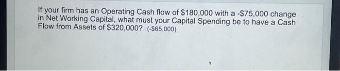 If your firm has an Operating Cash flow of $180,000 with a -$75,000 change
in Net Working Capital, what must your Capital Spending be to have a Cash
Flow from Assets of $320,000? (-$65,000)