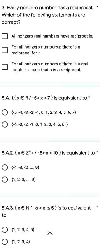 3. Every nonzero number has a reciprocal.
Which of the following statements are
correct?
All nonzero real numbers have reciprocals.
For all nonzero numbers r, there is a
reciprocal for r.
For all nonzero numbers r, there is a real
numbers such that s is a reciprocal.
5.A. 1.{x € R/-5< x < 7 } is equivalent to *
O(-5, -4, -3, -2, -1, 0, 1, 2, 3, 4, 5, 6, 7)
O(-4,-3, -2,-1,0, 1, 2, 3, 4, 5, 6, )
5.A.2. (x € Z^+/-5< x < 10 } is equivalent to *
O(-4,-3, -2, ..., 9)
O {1,2,3,..., 9)
5.A.3. (x EN/-6<x ≤5) is to equivalent
to
O {1, 2, 3, 4, 5)
^
(1, 2, 3, 4)