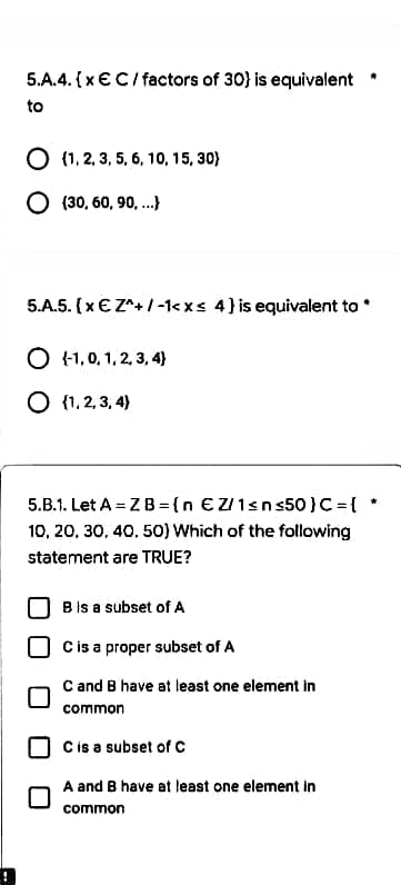 5.A.4. {x € C/ factors of 30) is equivalent
to
O (1, 2, 3, 5, 6, 10, 15, 30)
O (30, 60, 90,...)
5.A.5. (x € Z^+/-1<x< 4) is equivalent to
O (-1,0,1,2,3,4}
O {1,2,3,4)
5.B.1. Let A = Z B=(n €Z/1≤n≤50 } C = {
10, 20, 30, 40, 50) Which of the following
statement are TRUE?
B is a subset of A
C is a proper subset of A
C and B have at least one element in
common
C is a subset of C
A and B have at least one element in
common