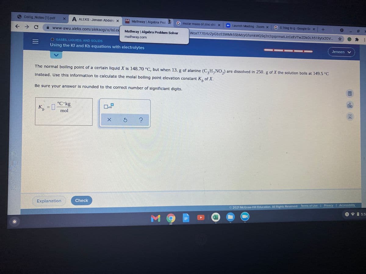 Collig Notes (1).pdf
A ALEKS -Jeneen Abdelra X
M
Mathway Algebra Prol
molar mass of zinc chic x
Launch Meeting-Zoom x
G 0.16kg to g-Google Se x +
www-awu.aleks.com/alekscgi/x/Isl.ex Mathway | Algebra Problem Solver
WoxT77ErtzZpGbzESWMk5SbMzyGfsmkWQSq2n2qsprma6JcCeltVTwZDkOLh51Rytx20V.. *
mathway.com
O GASES, LIQUIDS, AND SOLIDS
Using the Kf and Kb equations with electrolytes
Jeneen v
The normal boiling point of a certain liquid X is 148.70 °C, but when 13. g of alanine (C,H,NO,) are dissolved In 250.g of X the solution bolls at 149.5 °C
İnstead. Use this information to calculate the molal boiling point elevation constant K,
of X.
Be sure your answer is rounded to the correct number of significiant digits.
alo
°C kg
K, = 0
mol
x10
9.
Check
Explanation
Privacy Accessibility
2021 McGraw-Hill Education. All Rights Reserved. Terms of Use
5:5
