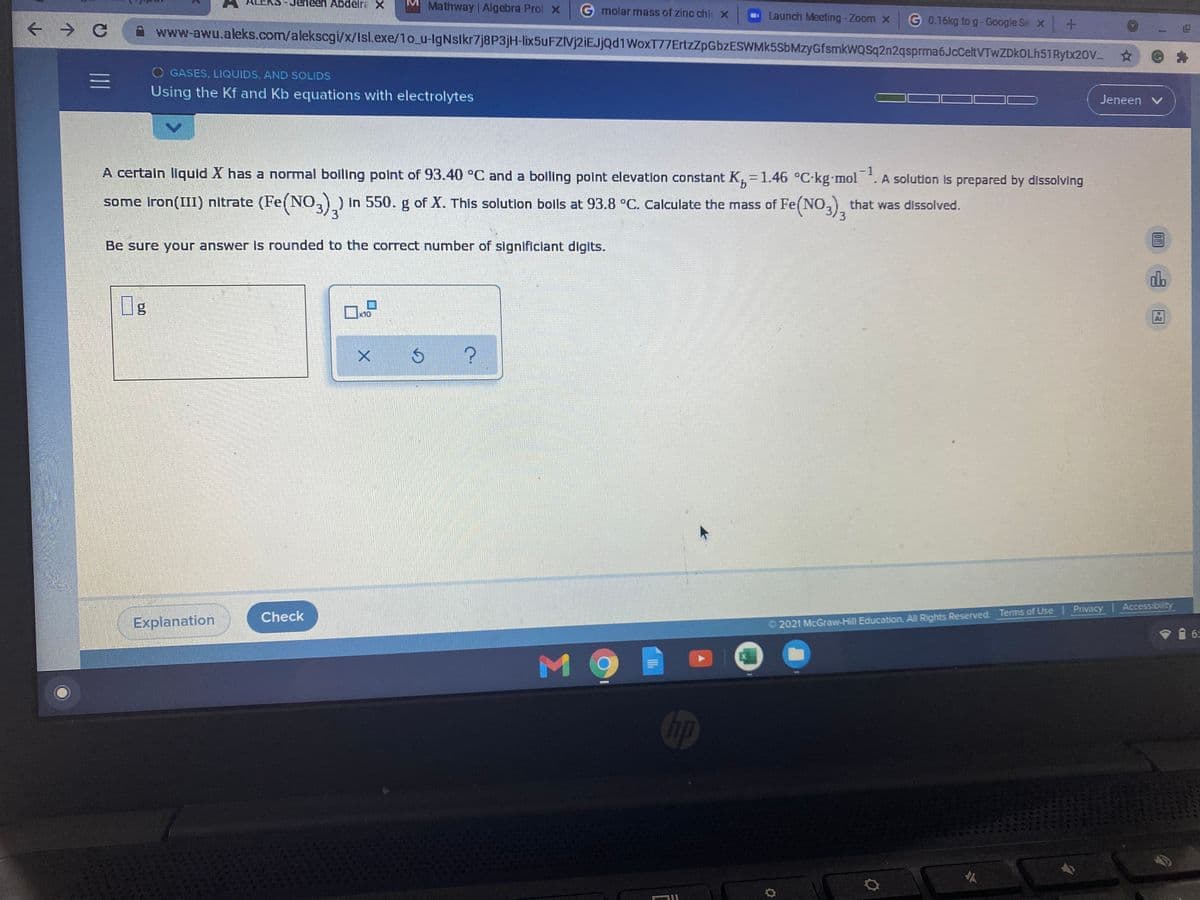 Abdelra X
M Mathway | Algebra Prol X
G molar mass of zinc chl x
Launch Meeting-Zoom x
G 0.16kg to g-Google Se x+
www-awu.aleks.com/alekscgi/x/Isl.exe/1o_u-IgNslkr7j8P3jH-lix5uFZIVj2iEJjQd1WoxT77ErtzZpGbzESWMk5SbMzyGfsmkwQSq2n2qsprma6JcCeltVTwZDkOLh51Rytx20V.
O GASES, LIQUIDS, AND SOLIDS
Using the Kf and Kb equations with electrolytes
Jeneen v
A certain liquid X has a normal boiling point of 93.40°C and a boiling point elevation constant K=1.46 °C-kg mol . A solution is prepared by dissolving
-1
9.
some iron(III) nitrate (Fe(NO,)) in 550. g of X. This solution boils at 93.8 °C. Calculate the mass of Fe(NO,) that was dissolved.
Be sure your answer is rounded to the correct number of significiant diglts.
x10
Check
Explanation
2021 McGraw-Hill Education. All Rights Reserved. Terms of Use Privacy Accessibility
M9
