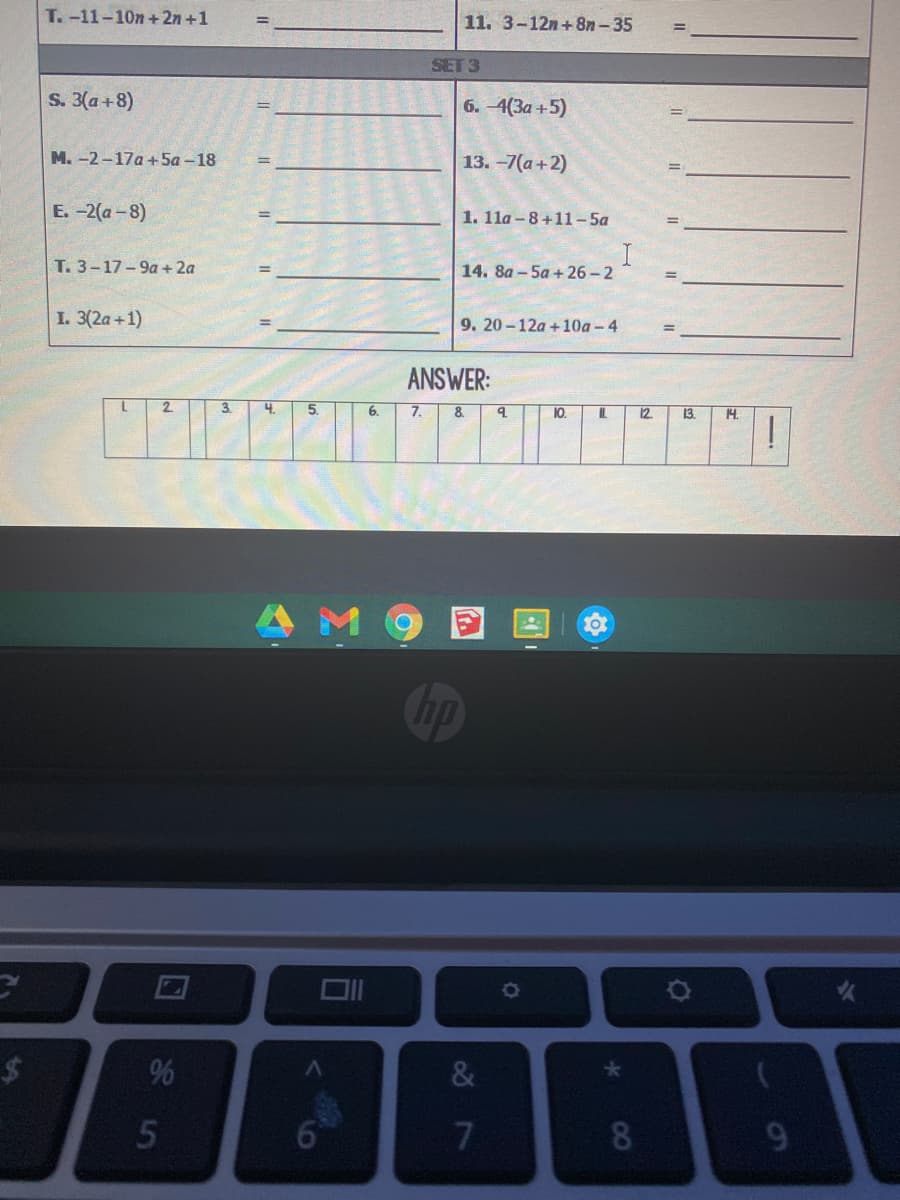 T.-11-10n+ 2n +1
11. 3-12n+8n-35
SET 3
S. 3(a+8)
6. -4(3a +5)
M. -2-17a +5a -18
13. -7(а + 2)
Е. -2(а - 8)
1. 1la – 8+11-5a
%3D
T. 3-17-9a+ 2a
14. 8а -5а + 26-2
I. 3(2a+1)
9. 20-12a +10a -4
ANSWER:
2.
3.
4.
5.
6.
7.
8.
10.
IL.
12
13.
14.
10
hp
2$
%
&
6°
8
