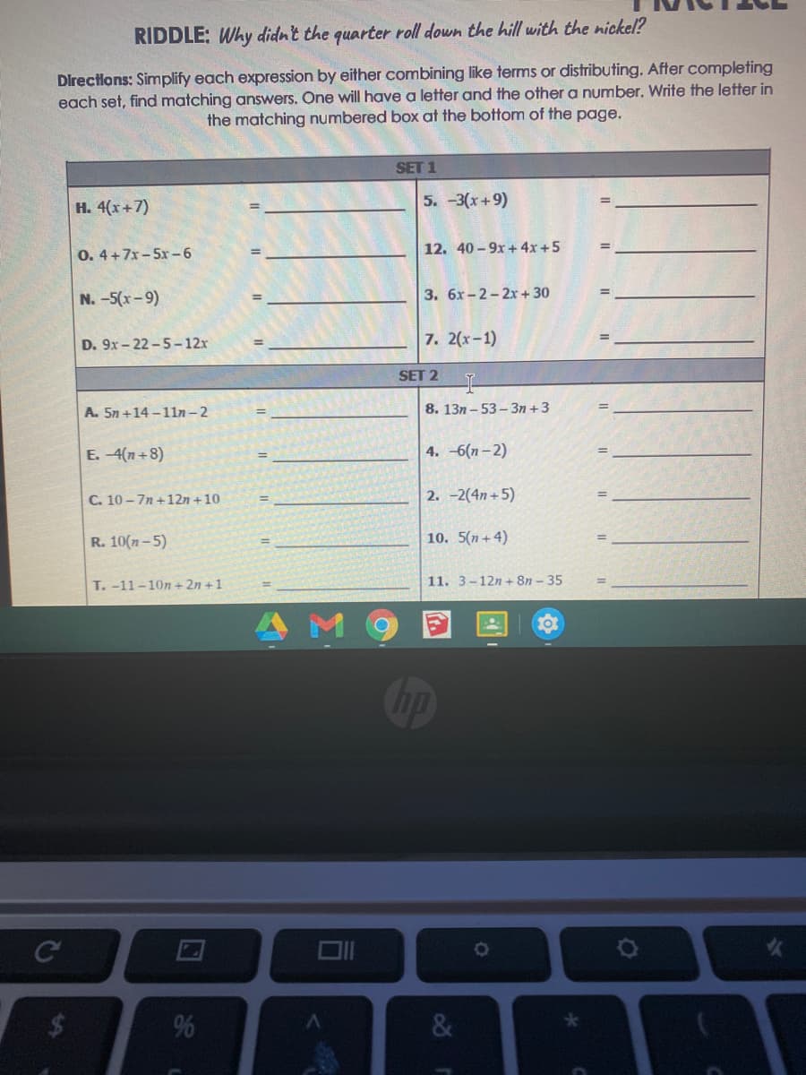 RIDDLE: Why didn't the quarter roll down the hill with the nickel?
Directions: Simplify each expression by either combining like terms or distributing. After completing
each set, find matching answers. One will have a letter and the other a number. Write the letter in
the matching numbered box at the bottom of the page.
SET 1
H. 4(x+7)
5. -3(x+9)
0. 4+7x- 5x-6
12. 40 - 9x+ 4x +5
N.-5(x-9)
3. 6x-2-2x+ 30
D. 9x - 22 -5-12x
7. 2(х-1)
SET 2
A. 5n +14 - 11n- 2
8. 13n - 53-3n +3
E. -4(n+8)
4. -6(л -2)
C. 10 - 7n +12n +10
2. -2(4n+5)
R. 10(n-5)
10. 5(n+ 4)
T.-11-10n + 2n +1
11. 3-12n+ 8n – 35
&
96
