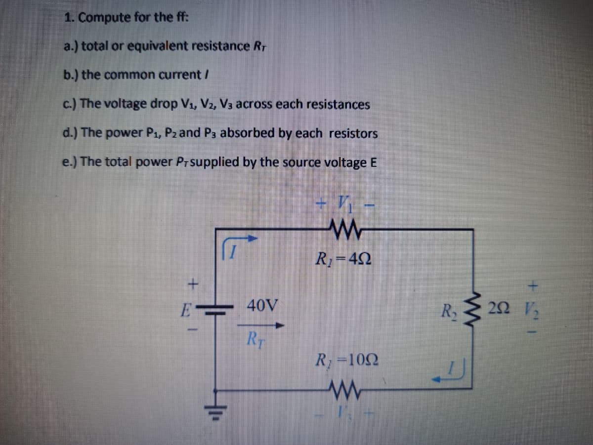 1. Compute for the ff:
a.) total or equivalent resistance Rr
b.) the common current /
c.) The voltage drop V, V2, Va across each resistances
d.) The power P, P2 and Pa absorbed by each resistors
e.) The total power Prsupplied by the source voltage E
R=40
40V
R2
RT
R=102
