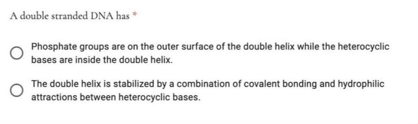 A double stranded DNA has *
Phosphate groups are on the outer surface of the double helix while the heterocyclic
bases are inside the double helix.
The double helix is stabilized by a combination of covalent bonding and hydrophilic
attractions between heterocyclic bases.
